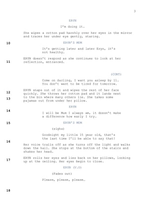 3
ERYN
I’m doing it.
She wipes a cotton pad harshly over her eyes in the mirror
and traces her under eye gently, staring.
ERYN’S MUM
It’s getting later and later Eryn, it’s
not healthy.
ERYN doesn’t respond as she continues to look at her
reflection, entranced.
(CONT)
Come on darling, I want you asleep by 11.
You don’t want to be tired for tomorrow.
ERYN snaps out of it and wipes the rest of her face
quickly. She throws her cotton pad and it lands next
to the bin where many others lie. She takes some
pajamas out from under her pillow.
ERYN
I will be Mum I always am, it doesn’t make
a difference how early I try.
ERYN’S MUM
(sighs)
Goodnight my little 15 year old, that’s
the last time I’ll be able to say that!
Her voice trails off as she turns off the light and walks
down the hall. She stops at the bottom of the stairs and
shakes her head.
ERYN rolls her eyes and lies back on her pillows, looking
up at the ceiling. Her eyes begin to close.
ERYN (V.O)
(Fades out)
Please, please, please…
 