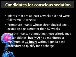 • Infants that are at least 6 weeks old and were
  full term(>38 weeks)
• Premature infants whose chronological age +
  gestation age is greater than 52 weeks
• Healthy infants not meeting these criteria may
  be candidates, but MUST be monitored a
  minimum of 12 hours without apnea post
  procedure to qualify for discharge
 