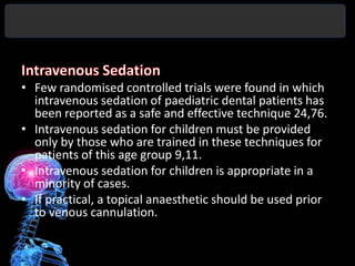 • Few randomised controlled trials were found in which
  intravenous sedation of paediatric dental patients has
  been reported as a safe and effective technique 24,76.
• Intravenous sedation for children must be provided
  only by those who are trained in these techniques for
  patients of this age group 9,11.
• Intravenous sedation for children is appropriate in a
  minority of cases.
• If practical, a topical anaesthetic should be used prior
  to venous cannulation.
 