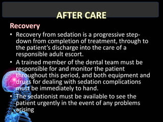 • Recovery from sedation is a progressive step-
  down from completion of treatment, through to
  the patient’s discharge into the care of a
  responsible adult escort.
• A trained member of the dental team must be
  responsible for and monitor the patient
  throughout this period, and both equipment and
  drugs for dealing with sedation complications
  must be immediately to hand.
• The sedationist must be available to see the
  patient urgently in the event of any problems
  arising
 