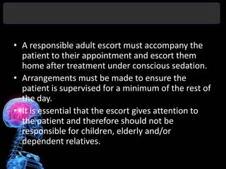 • A responsible adult escort must accompany the
  patient to their appointment and escort them
  home after treatment under conscious sedation.
• Arrangements must be made to ensure the
  patient is supervised for a minimum of the rest of
  the day.
• It is essential that the escort gives attention to
  the patient and therefore should not be
  responsible for children, elderly and/or
  dependent relatives.
 