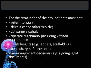 • For the remainder of the day, patients must not:
• - return to work;
• - drive a car or other vehicle;
• - consume alcohol;
• - operate machinery (including kitchen
  equipment);
• - climb heights (e.g. ladders, scaffolding);
• - be in charge of other people;
• - make important decisions (e.g. signing legal
  documents).
 