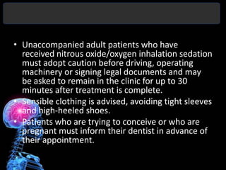 • Unaccompanied adult patients who have
  received nitrous oxide/oxygen inhalation sedation
  must adopt caution before driving, operating
  machinery or signing legal documents and may
  be asked to remain in the clinic for up to 30
  minutes after treatment is complete.
• Sensible clothing is advised, avoiding tight sleeves
  and high-heeled shoes.
• Patients who are trying to conceive or who are
  pregnant must inform their dentist in advance of
  their appointment.
 