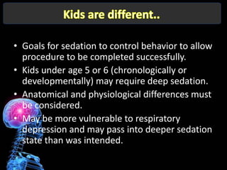 • Goals for sedation to control behavior to allow
  procedure to be completed successfully.
• Kids under age 5 or 6 (chronologically or
  developmentally) may require deep sedation.
• Anatomical and physiological differences must
  be considered.
• May be more vulnerable to respiratory
  depression and may pass into deeper sedation
  state than was intended.
 