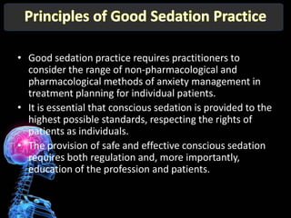 • Good sedation practice requires practitioners to
  consider the range of non-pharmacological and
  pharmacological methods of anxiety management in
  treatment planning for individual patients.
• It is essential that conscious sedation is provided to the
  highest possible standards, respecting the rights of
  patients as individuals.
• The provision of safe and effective conscious sedation
  requires both regulation and, more importantly,
  education of the profession and patients.
 