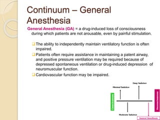 Continuum – General
Anesthesia
General Anesthesia (GA) = a drug-induced loss of consciousness
during which patients are not arousable, even by painful stimulation.
The ability to independently maintain ventilatory function is often
impaired.
Patients often require assistance in maintaining a patent airway,
and positive pressure ventilation may be required because of
depressed spontaneous ventilation or drug-induced depression of
neuromuscular function.
Cardiovascular function may be impaired.
 