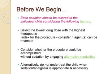 Before We Begin…
 Each sedation should be tailored to the
individual child considering the following factors:
 Select the lowest drug dose with the highest
therapeutic
index for the procedure - consider if agent(s) can be
reversed
 Consider whether the procedure could be
accomplished
without sedation by engaging alternative modalities
 Alternatively, do not undertreat the child when
sedation/analgesia is appropriate & necessary
 