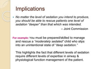 Implications
 No matter the level of sedation you intend to produce,
you should be able to rescue patients one level of
sedation “deeper” than that which was intended.
– Joint Commission
For example: You must be prepared/skilled to manage
and rescue a “moderately sedated” child who slips
into an unintentional state of “deep sedation.”
This highlights the fact that different levels of sedation
require different levels of expertise in airway &
physiological function management of the patient.
 