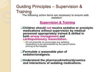 Guiding Principles – Supervision &
Training
The following action items are necessary to ensure safe
sedation1
Supervision & Training
Children should not receive sedative or anxiolytic
medications without supervision by medical
personnel appropriately trained & skilled in
both airway management and
cardiopulmonary resuscitation.
 Do not prescribe (or encourage) any sedating
medications to be administered by the parent before
arriving at the hospital.
Formulate a reasonable plan of
sedation/analgesia.
Understand the pharmacokinetics/dynamics
and interactions of sedating medications.
 