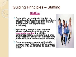 Guiding Principles – Staffing
Staffing
Ensure that an adequate number or
trained/credentialed/competent staff are
present for procedure and monitoring
(minimum of two experienced
providers).
Specifically assign a staff member
whose main responsibility it is to
constantly monitor the child’s
cardiorespiratory status during & after
the procedure, and assist in supportive
or resuscitation measures (as required).
Ensure a properly equipped & staffed
recovery area (note: parents/caregivers
should not be considered as part of the
staff).
 