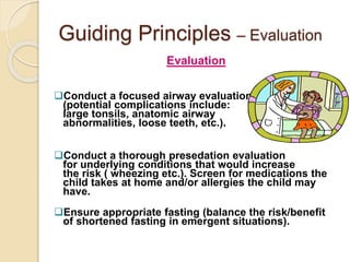Guiding Principles – Evaluation
Evaluation
Conduct a focused airway evaluation
(potential complications include:
large tonsils, anatomic airway
abnormalities, loose teeth, etc.).
Conduct a thorough presedation evaluation
for underlying conditions that would increase
the risk ( wheezing etc.). Screen for medications the
child takes at home and/or allergies the child may
have.
Ensure appropriate fasting (balance the risk/benefit
of shortened fasting in emergent situations).
 