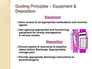 Guiding Principles – Equipment &
Disposition
Equipment
Have access to all appropriate medications and reversal
agents.
Use age/size-appropriate and functioning
equipment for airway management
& venous access.
Disposition
Ensure patient is recovered to baseline
status before discharge. Appropriately
manage pain.
Provide appropriate discharge instructions to
parent/caregiver.
 