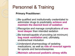 Personnel & Training
Primary Practitioner:
Be qualified and institutionally credentialed to
administer drugs to predictably achieve and
maintain the desired level of sedation
Recognize and manage complications of one
level deeper than intended sedation
Be trained/capable of providing (at minimum)
bag mask ventilation and, ultimately,
endotracheal intubation
Understand pharmacology of sedating
medications, as well as role of reversal agents
for opioids and benzodiazepines
Maintain advanced pediatric airway skills
 