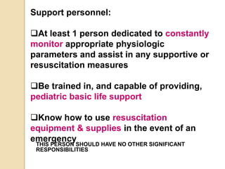 Support personnel:
At least 1 person dedicated to constantly
monitor appropriate physiologic
parameters and assist in any supportive or
resuscitation measures
Be trained in, and capable of providing,
pediatric basic life support
Know how to use resuscitation
equipment & supplies in the event of an
emergency
THIS PERSON SHOULD HAVE NO OTHER SIGNIFICANT
RESPONSIBILITIES
 