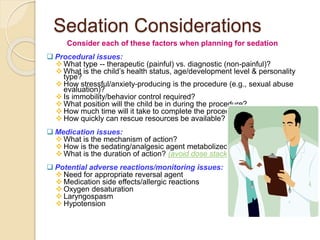 Sedation Considerations
Consider each of these factors when planning for sedation
 Procedural issues:
 What type -- therapeutic (painful) vs. diagnostic (non-painful)?
 What is the child’s health status, age/development level & personality
type?
 How stressful/anxiety-producing is the procedure (e.g., sexual abuse
evaluation)?
 Is immobility/behavior control required?
 What position will the child be in during the procedure?
 How much time will it take to complete the procedure?
 How quickly can rescue resources be available?
 Medication issues:
 What is the mechanism of action?
 How is the sedating/analgesic agent metabolized?
 What is the duration of action? (avoid dose stacking)
 Potential adverse reactions/monitoring issues:
 Need for appropriate reversal agent
 Medication side effects/allergic reactions
 Oxygen desaturation
 Laryngospasm
 Hypotension
 