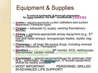 Equipment & Supplies
To ensure systematic & thorough preparation
for every sedation, the AAP1 recommends S O A P M E
 Suction – age/size-appropriate suction catheters and suction
apparatus (Yankauer-type)
 Oxygen – adequate O2 supply, working flow/delivery
devices
 Airway – age/size-appropriate airway equipment (e.g., ET
tubes, LMAs,
oral and nasal airways, laryngoscope blades, stylets, bag
mask)
 Pharmacy – all basic life-saving drugs, including reversal
agents (Naloxone, Flumazenil)
 Monitors – pulse oximeter, BP monitor, ECG, stethoscope,
thermometer, cardiac monitor, end-tidal carbon dioxide
(EtCO2) monitor/detector
 Equipment – special equipment/drugs for particular child
(e.g., defibrillator, respiratory box, IV access equipment)
should be readily available
 MOST IMPORTANT PERSONNEL SKILLED
IN ADVANCED LIFE SUPPORT!
 
