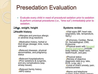 Presedation Evaluation
 Evaluate every child in need of procedural sedation prior to sedation
& perform universal procedures (i.e., “time out”) immediately prior to
sedation.
Age, weight, height
Health history
Allergies and previous allergic
or adverse drug reactions
Medication history, herbal or
illicit drugs (dosage, time, route,
and site)
Relevant diseases, physical
abnormalities, and pregnancy
status
Relevant hospitalizations
Prior sedations & surgeries,
and any complications (esp.
airway issues)
Relevant family history
NPO status
Systems review
Vital signs (BP, heart rate,
respiratory rate, temperature,
SpO2)
Pulmonary, Cardiac, Renal,
GI, Hematological, CNS,
Endocrine
Physical exam with focused
airway evaluation (include:
body habitus, head/ neck,
teeth/mouth, and jaw)
Physical status
Review of objective
diagnostic data (e.g. labs,
ECG, x-ray, etc.)
Level of child’s anxiety, pain,
consciousness
Name and telephone
 