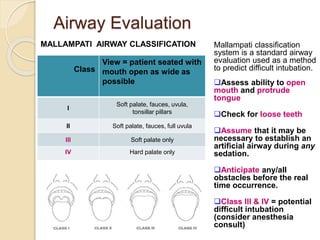 Airway Evaluation
Class
View = patient seated with
mouth open as wide as
possible
I
Soft palate, fauces, uvula,
tonsillar pillars
II Soft palate, fauces, full uvula
III Soft palate only
IV Hard palate only
MALLAMPATI AIRWAY CLASSIFICATION Mallampati classification
system is a standard airway
evaluation used as a method
to predict difficult intubation.
Assess ability to open
mouth and protrude
tongue
Check for loose teeth
Assume that it may be
necessary to establish an
artificial airway during any
sedation.
Anticipate any/all
obstacles before the real
time occurrence.
Class III & IV = potential
difficult intubation
(consider anesthesia
consult)
 
