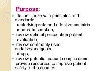 Purpose:
 To familiarize with principles and
standards
underlying safe and effective pediatric
moderate sedation,
 review optimal presedation patient
evaluation,
 review commonly used
sedative/analgesic
drugs,
 review potential patient complications,
provide resources to improve patient
safety and outcomes.
 
