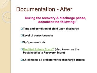 Documentation - After
During the recovery & discharge phase,
document the following:
Time and condition of child upon discharge
Level of consciousness
SpO2 on room air
Modified Aldrete Score11 (also known as the
Postanesthesia Recovery Score)
Child meets all predetermined discharge criteria
 