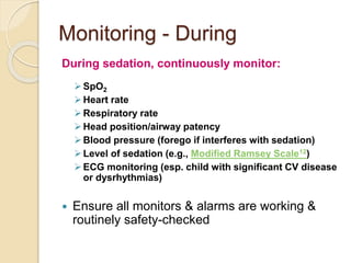 Monitoring - During
During sedation, continuously monitor:
SpO2
Heart rate
Respiratory rate
Head position/airway patency
Blood pressure (forego if interferes with sedation)
Level of sedation (e.g., Modified Ramsey Scale12)
ECG monitoring (esp. child with significant CV disease
or dysrhythmias)
 Ensure all monitors & alarms are working &
routinely safety-checked
 