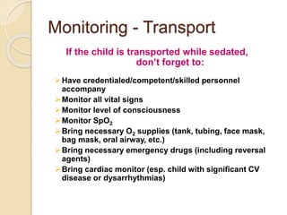 Monitoring - Transport
If the child is transported while sedated,
don’t forget to:
Have credentialed/competent/skilled personnel
accompany
Monitor all vital signs
Monitor level of consciousness
Monitor SpO2
Bring necessary O2 supplies (tank, tubing, face mask,
bag mask, oral airway, etc.)
Bring necessary emergency drugs (including reversal
agents)
Bring cardiac monitor (esp. child with significant CV
disease or dysarrhythmias)
 