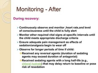 Monitoring - After
During recovery:
Continuously observe and monitor ,heart rate,and level
of consciousness until the child is fully alert
Monitor other required vital signs at specific intervals until
the child meets appropriate discharge criteria
Ensure adequate pain management as effects of
sedation/analgesia begin to wear off
Observe for longer periods of time if child:
Received any reversal agents (duration of sedating
agents may exceed duration of antagonist)
Received sedating agents with a long half-life (e.g.,
chloral hydrate) that may delay return to baseline or pose
risk of resedation
 