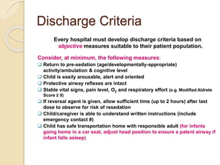 Discharge Criteria
Every hospital must develop discharge criteria based on
objective measures suitable to their patient population.
Consider, at minimum, the following measures:
 Return to pre-sedation (age/developmentally-appropriate)
activity/ambulation & cognitive level
 Child is easily arousable, alert and oriented
 Protective airway reflexes are intact
 Stable vital signs, pain level, O2 and respiratory effort (e.g. Modified Aldrete
Score ≥ 9)
 If reversal agent is given, allow sufficient time (up to 2 hours) after last
dose to observe for risk of resedation
 Child/caregiver is able to understand written instructions (include
emergency contact #)
 Child has safe transportation home with responsible adult (for infants
going home in a car seat, adjust head position to ensure a patent airway if
infant falls asleep)
 