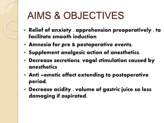 AIMS & OBJECTIVES
 Relief of anxiety , apprehension preoperatively , to
facilitate smooth induction
 Amnesia for pre & postoperative events.
 Supplement analgesic action of anesthetics.
 Decrease secretions, vagal stimulation caused by
anesthetics
 Anti –emetic effect extending to postoperative
period.
 Decrease acidity , volume of gastric juice so less
damaging if aspirated.
 