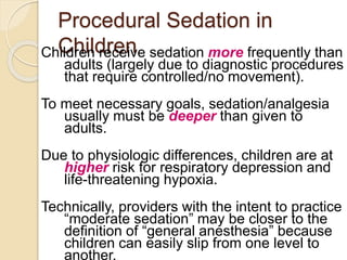 Procedural Sedation in
ChildrenChildren receive sedation more frequently than
adults (largely due to diagnostic procedures
that require controlled/no movement).
To meet necessary goals, sedation/analgesia
usually must be deeper than given to
adults.
Due to physiologic differences, children are at
higher risk for respiratory depression and
life-threatening hypoxia.
Technically, providers with the intent to practice
“moderate sedation” may be closer to the
definition of “general anesthesia” because
children can easily slip from one level to
another.
 