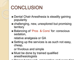 CONCLUSION
Dental Chair Anesthesia is steadily gaining
popularity
challenging, new, unexplored but promising
territory
Balancing of ‘Pros & Cons’ for: conscious
sedation,
relative analgesia or GA
Setting up the services is as such not easy,
cheap,
or frivolous and simple
Must be done by trained qualified
anesthesiologists
 
