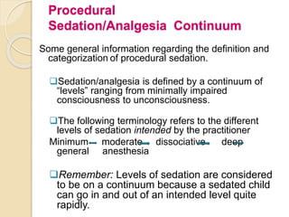 Procedural
Sedation/Analgesia Continuum
Some general information regarding the definition and
categorization of procedural sedation.
Sedation/analgesia is defined by a continuum of
“levels” ranging from minimally impaired
consciousness to unconsciousness.
The following terminology refers to the different
levels of sedation intended by the practitioner
Minimum moderate dissociative deep
general anesthesia
Remember: Levels of sedation are considered
to be on a continuum because a sedated child
can go in and out of an intended level quite
rapidly.
 