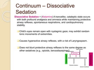 Continuum – Dissociative
Sedation
Dissociative Sedation = (Ketamine) A trancelike, cataleptic state occurs
with both profound analgesia and amnesia while maintaining protective
airway reflexes, spontaneous respirations, and cardiopulmonary
stability.
Child’s eyes remain open with nystagmic gaze; may exhibit random
tonic movements of extremities.
Causes hyperactive airway reflexes, with a risk of Laryngospasm.
Does not blunt protective airway reflexes to the same degree as
other sedatives (e.g., opioids, benzodiazepines).
Consciousness
Unconsciousness
Moderate Sedation
Deep Sedation
General Anesthesia
Minimal Sedation
Dissociative
 