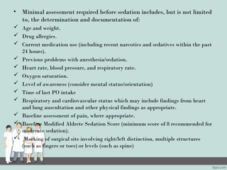 • Minimal assessment required before sedation includes, but is not limited
to, the determination and documentation of:
 Age and weight.
 Drug allergies.
 Current medication use (including recent narcotics and sedatives within the past
24 hours).
 Previous problems with anesthesia/sedation.
 Heart rate, blood pressure, and respiratory rate.
 Oxygen saturation.
 Level of awareness (consider mental status/orientation)
 Time of last PO intake
 Respiratory and cardiovascular status which may include findings from heart
and lung auscultation and other physical findings as appropriate.
 Baseline assessment of pain, where appropriate.
 Baseline Modified Aldrete Sedation Score (minimum score of 8 recommended for
moderate sedation).
 Marking of surgical site involving right/left distinction, multiple structures
(such as fingers or toes) or levels (such as spine)
 