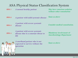 ASA Physical Status Classification System
ASA 1
ASA 2
ASA 3
ASA 4
ASA 5
A normal healthy patient
A patient with mild systemic disease
A patient with severe systemic
disease
A patient with severe systemic
disease that is a constant threat to
life
A moribund patient who is not
expected to survive without the
operation
May have conscious sedation
without other consultation
Same as above
Consider medical consultation.
Mandatory involvement of
Anesthesiology Department
Same as above
 