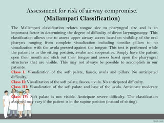 Assessment for risk of airway compromise.
(Mallampati Classification)
The Mallampati classification relates tongue size to pharyngeal size and is an
important factor in determining the degree of difficulty of direct larynogoscopy. This
classification allows one to assess upper airway access based on visibility of the oral
pharynx ranging from complete visualization including tonsilar pillars to no
visualization with the uvula pressed against the tongue. This test is performed while
the patient is in the sitting position, awake and cooperative. Simply have the patient
open their mouth and stick out their tongue and assess based upon the pharyngeal
structures that are visible. This may not always be possible to accomplish in our
patients.
Class I: Visualization of the soft palate, fauces, uvula and pillars. No anticipated
difficulty.
Class II: Visualization of the soft palate, fauces, uvula. No anticipated difficulty.
Class III: Visualization of the soft palate and base of the uvula. Anticipate moderate
difficulty.
Class IV: Soft palate is not visible. Anticipate severe difficulty. The classification
assigned may vary if the patient is in the supine position (instead of sitting).
 