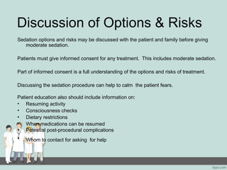 Discussion of Options & Risks
Sedation options and risks may be discussed with the patient and family before giving
moderate sedation.
Patients must give informed consent for any treatment. This includes moderate sedation.
Part of informed consent is a full understanding of the options and risks of treatment.
Discussing the sedation procedure can help to calm the patient fears.
Patient education also should include information on:
• Resuming activity
• Consciousness checks
• Dietary restrictions
• When medications can be resumed
• Potential post-procedural complications
• Whom to contact for asking for help
 