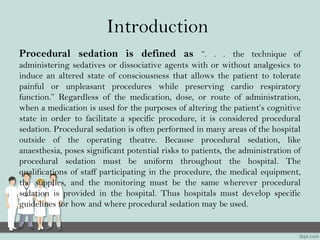 Introduction
Procedural sedation is defined as “. . . the technique of
administering sedatives or dissociative agents with or without analgesics to
induce an altered state of consciousness that allows the patient to tolerate
painful or unpleasant procedures while preserving cardio respiratory
function.” Regardless of the medication, dose, or route of administration,
when a medication is used for the purposes of altering the patient’s cognitive
state in order to facilitate a specific procedure, it is considered procedural
sedation. Procedural sedation is often performed in many areas of the hospital
outside of the operating theatre. Because procedural sedation, like
anaesthesia, poses significant potential risks to patients, the administration of
procedural sedation must be uniform throughout the hospital. The
qualifications of staff participating in the procedure, the medical equipment,
the supplies, and the monitoring must be the same wherever procedural
sedation is provided in the hospital. Thus hospitals must develop specific
guidelines for how and where procedural sedation may be used.
 