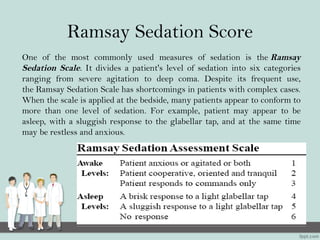 Ramsay Sedation Score
One of the most commonly used measures of sedation is the Ramsay
Sedation Scale. It divides a patient's level of sedation into six categories
ranging from severe agitation to deep coma. Despite its frequent use,
the Ramsay Sedation Scale has shortcomings in patients with complex cases.
When the scale is applied at the bedside, many patients appear to conform to
more than one level of sedation. For example, patient may appear to be
asleep, with a sluggish response to the glabellar tap, and at the same time
may be restless and anxious.
 