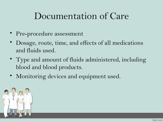 Documentation of Care
• Pre-procedure assessment
• Dosage, route, time, and effects of all medications
and fluids used.
• Type and amount of fluids administered, including
blood and blood products.
• Monitoring devices and equipment used.
 