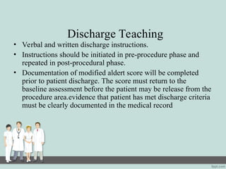 Discharge Teaching
• Verbal and written discharge instructions.
• Instructions should be initiated in pre-procedure phase and
repeated in post-procedural phase.
• Documentation of modified aldert score will be completed
prior to patient discharge. The score must return to the
baseline assessment before the patient may be release from the
procedure area.evidence that patient has met discharge criteria
must be clearly documented in the medical record
 