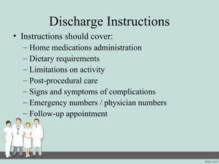 Discharge Instructions
• Instructions should cover:
– Home medications administration
– Dietary requirements
– Limitations on activity
– Post-procedural care
– Signs and symptoms of complications
– Emergency numbers / physician numbers
– Follow-up appointment
 