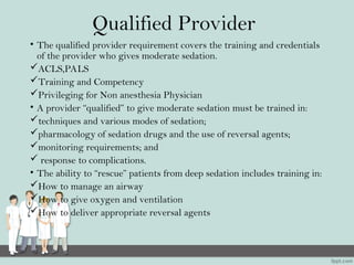 Qualified Provider
• The qualified provider requirement covers the training and credentials
of the provider who gives moderate sedation.
ACLS,PALS
Training and Competency
Privileging for Non anesthesia Physician
• A provider “qualified” to give moderate sedation must be trained in:
techniques and various modes of sedation;
pharmacology of sedation drugs and the use of reversal agents;
monitoring requirements; and
 response to complications.
• The ability to “rescue” patients from deep sedation includes training in:
How to manage an airway
How to give oxygen and ventilation
How to deliver appropriate reversal agents
 