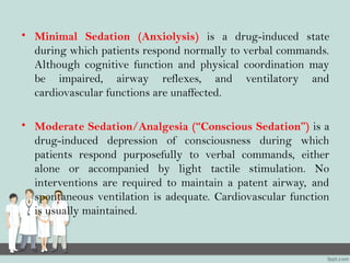 • Minimal Sedation (Anxiolysis) is a drug-induced state
during which patients respond normally to verbal commands.
Although cognitive function and physical coordination may
be impaired, airway reflexes, and ventilatory and
cardiovascular functions are unaffected.
• Moderate Sedation/Analgesia (“Conscious Sedation”) is a
drug-induced depression of consciousness during which
patients respond purposefully to verbal commands, either
alone or accompanied by light tactile stimulation. No
interventions are required to maintain a patent airway, and
spontaneous ventilation is adequate. Cardiovascular function
is usually maintained.
 