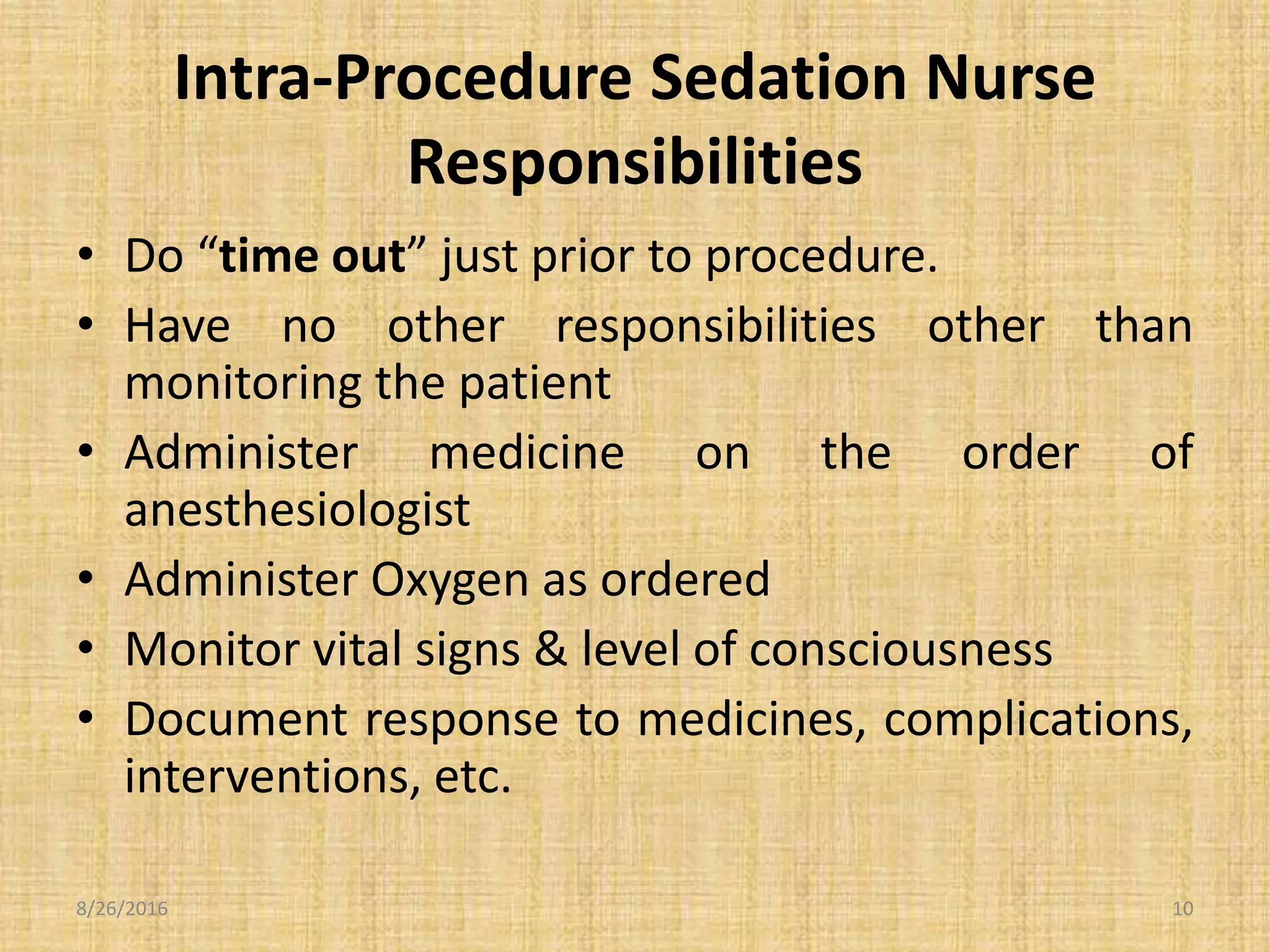Intra-Procedure Sedation Nurse
Responsibilities
• Do “time out” just prior to procedure.
• Have no other responsibilities other than
monitoring the patient
• Administer medicine on the order of
anesthesiologist
• Administer Oxygen as ordered
• Monitor vital signs & level of consciousness
• Document response to medicines, complications,
interventions, etc.
8/26/2016 10
 
