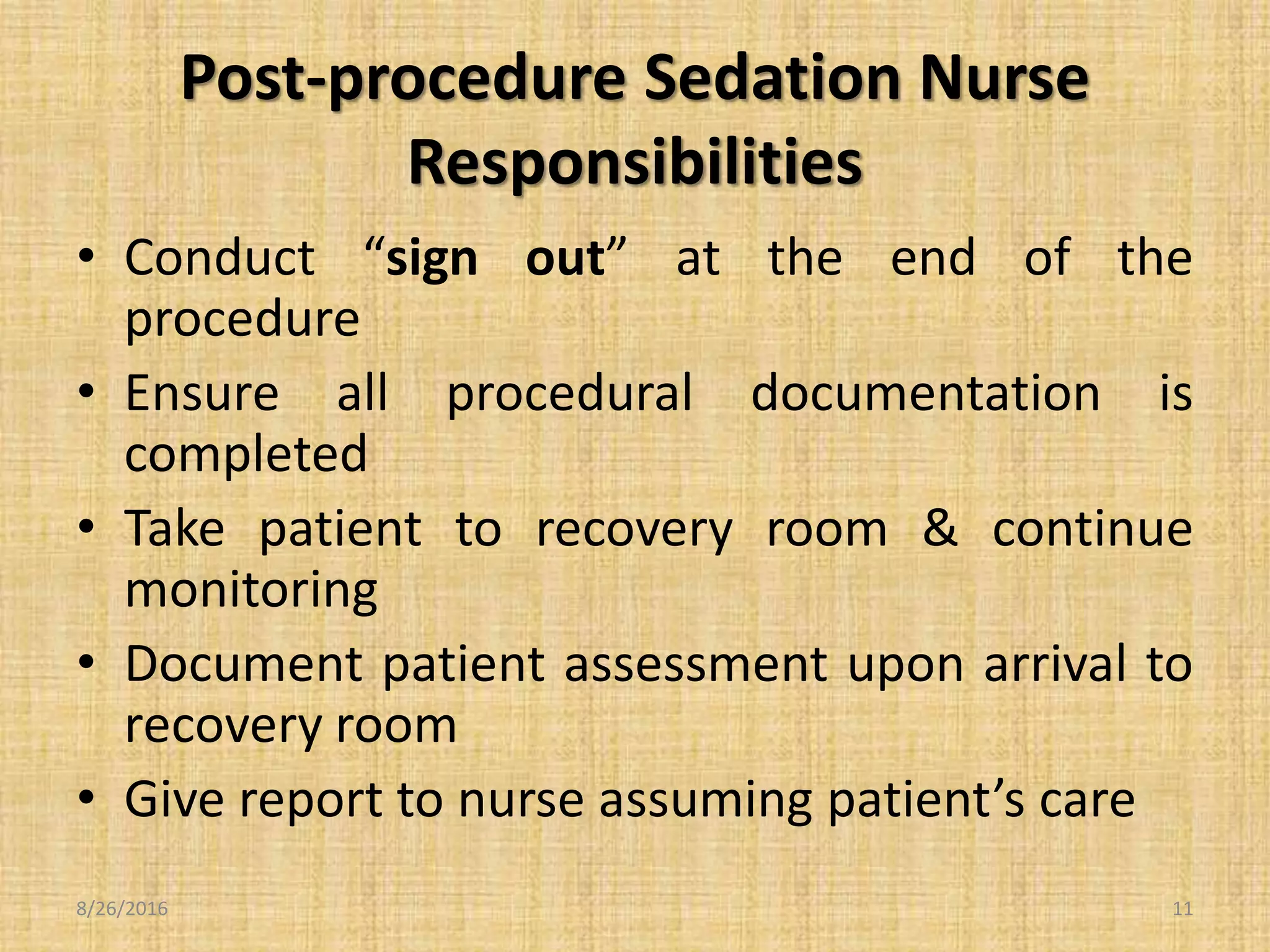 Post-procedure Sedation Nurse
Responsibilities
• Conduct “sign out” at the end of the
procedure
• Ensure all procedural documentation is
completed
• Take patient to recovery room & continue
monitoring
• Document patient assessment upon arrival to
recovery room
• Give report to nurse assuming patient’s care
8/26/2016 11
 