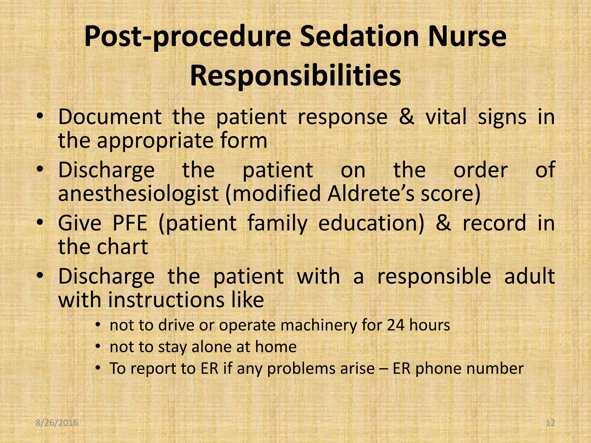 Post-procedure Sedation Nurse
Responsibilities
• Document the patient response & vital signs in
the appropriate form
• Discharge the patient on the order of
anesthesiologist (modified Aldrete’s score)
• Give PFE (patient family education) & record in
the chart
• Discharge the patient with a responsible adult
with instructions like
• not to drive or operate machinery for 24 hours
• not to stay alone at home
• To report to ER if any problems arise – ER phone number
8/26/2016 12
 
