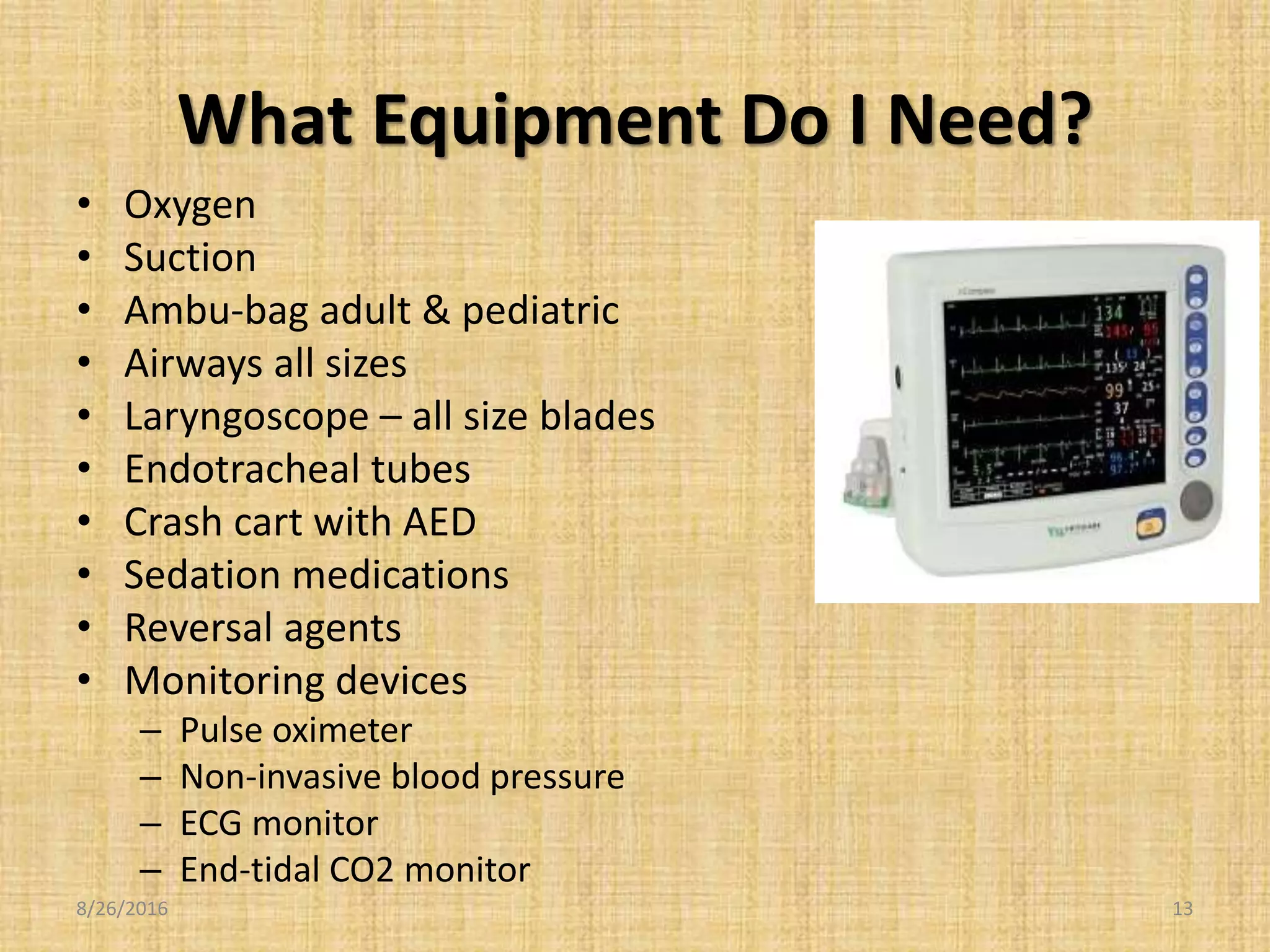 What Equipment Do I Need?
• Oxygen
• Suction
• Ambu-bag adult & pediatric
• Airways all sizes
• Laryngoscope – all size blades
• Endotracheal tubes
• Crash cart with AED
• Sedation medications
• Reversal agents
• Monitoring devices
– Pulse oximeter
– Non-invasive blood pressure
– ECG monitor
– End-tidal CO2 monitor
8/26/2016 13
 