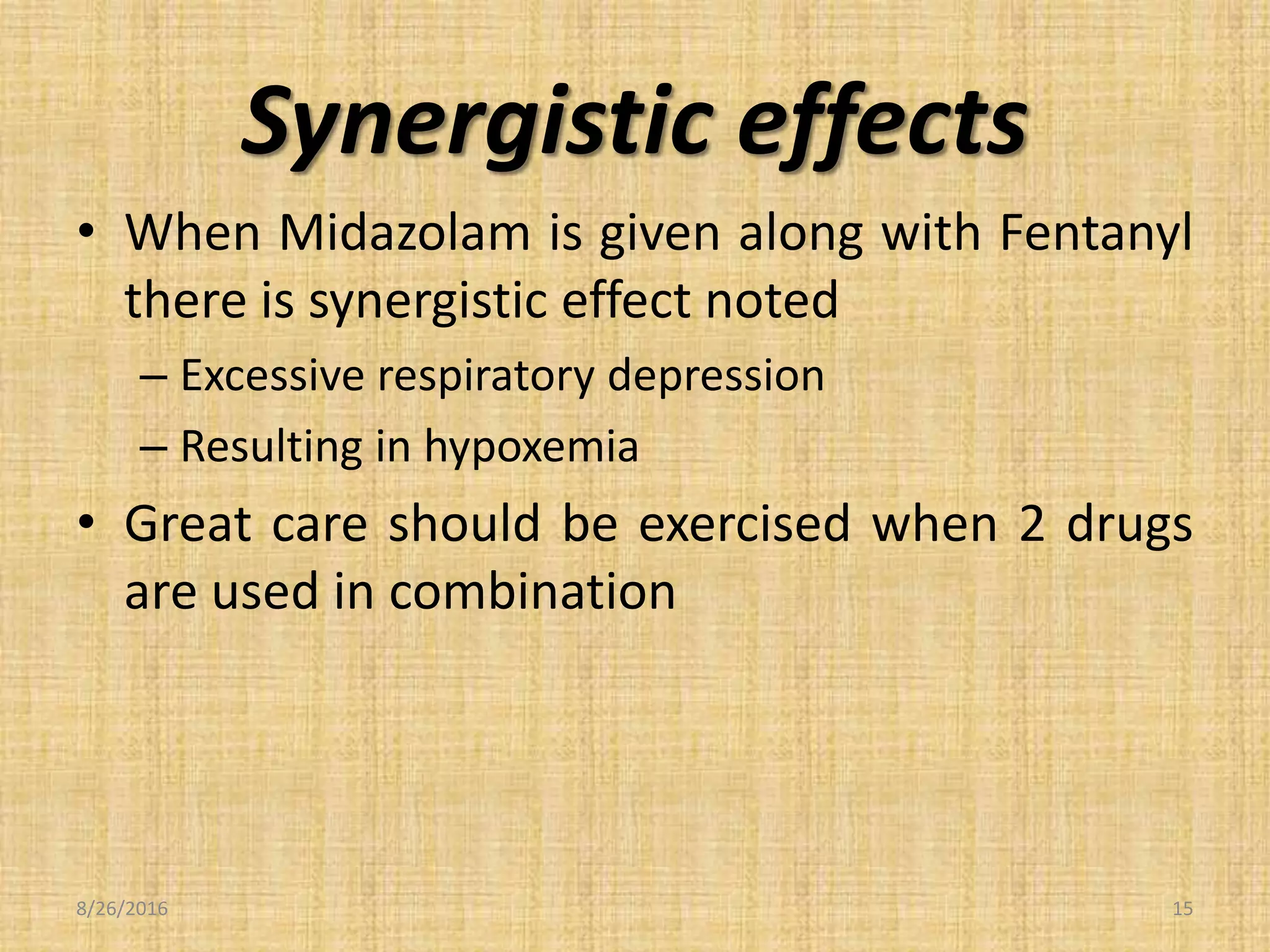 Synergistic effects
• When Midazolam is given along with Fentanyl
there is synergistic effect noted
– Excessive respiratory depression
– Resulting in hypoxemia
• Great care should be exercised when 2 drugs
are used in combination
8/26/2016 15
 