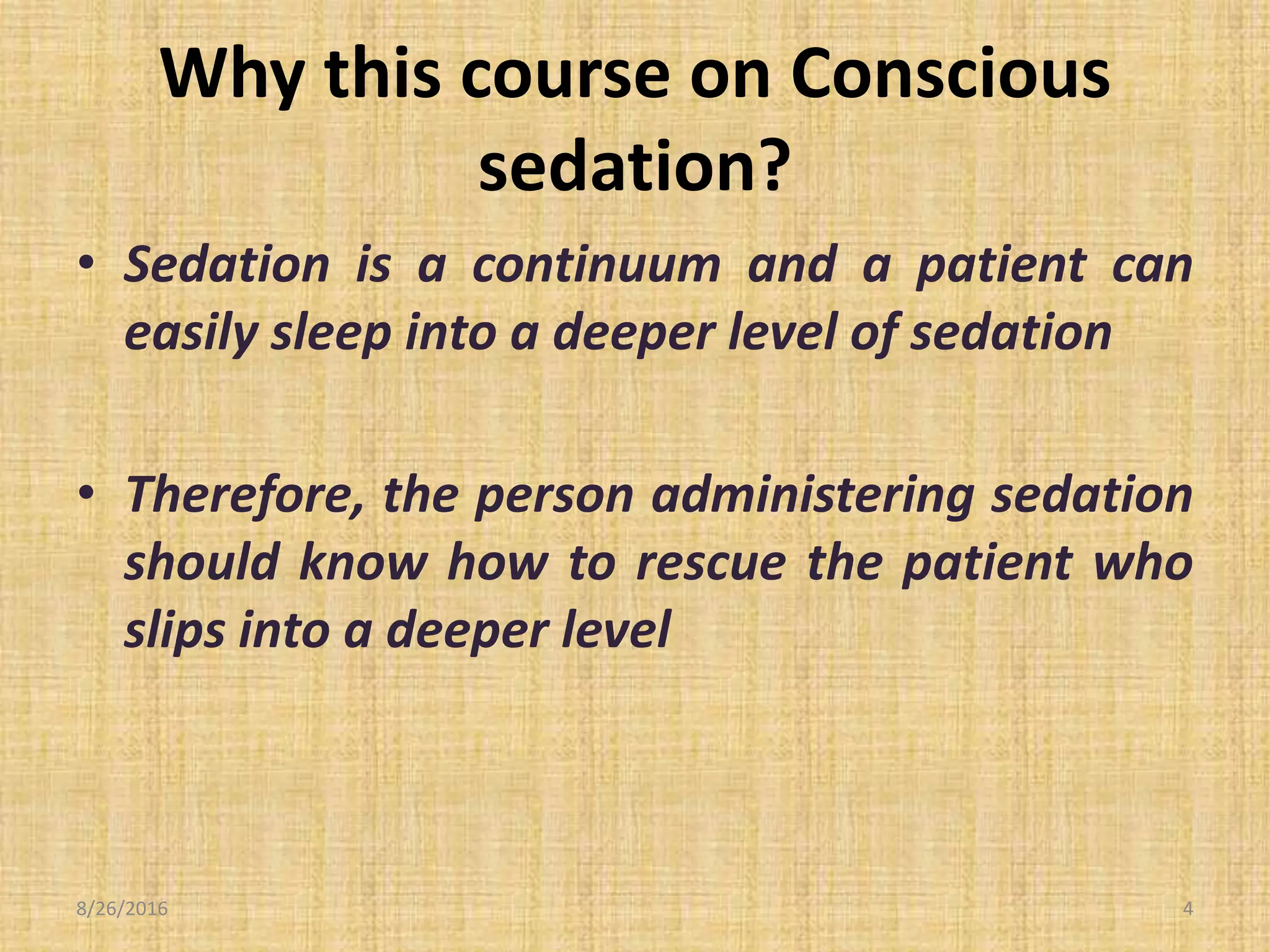 Why this course on Conscious
sedation?
• Sedation is a continuum and a patient can
easily sleep into a deeper level of sedation
• Therefore, the person administering sedation
should know how to rescue the patient who
slips into a deeper level
8/26/2016 4
 